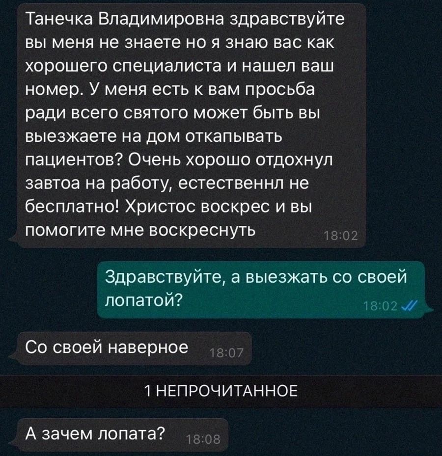 Танечка Владимировна здравствуйте вы меня не знаете но я знаю вас как хорошего специалиста и нашел ваш номер У меня есть к вам просьба ради всего святого может быть вы выезжаете на дом откапывать пациентов Очень хорошо отдохнул завтоа на работу естественнп не бесплатно Христос воскрес и вы помогите мне воскреснуть Здравствуйте а выезжать со своей лопатой Со своей наверное НЕПРОЧИТАННОЕ А зачем лоп