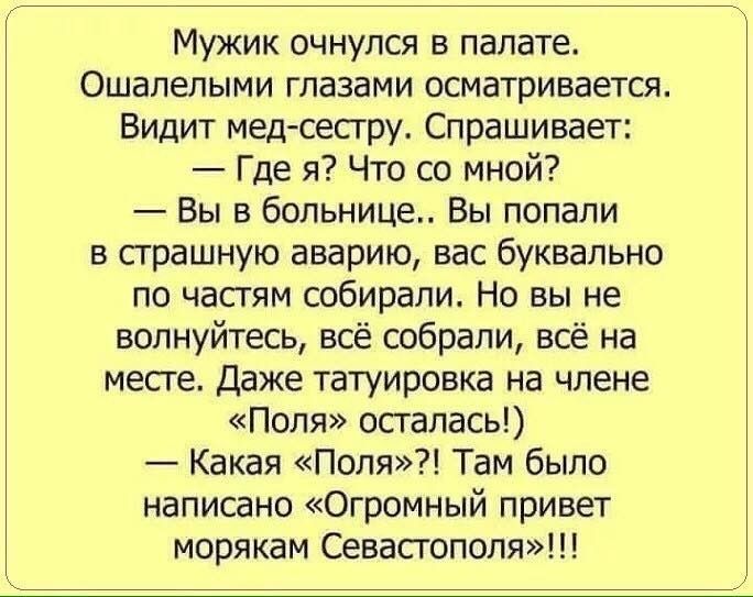 Мужик очнулся в палате Ошапепыми глазами осматриваетсят Видит мвд сестру Спрашивает Где я Что со мной Вы в больнице Вы попали в страшную аварию вас буквально по частям собирали Но вы не волнуйтесь всё собрали всё на месге даже татуировка на члене Поля осталась Какая Поля Там было написано Огромный привет морякам Севастополю