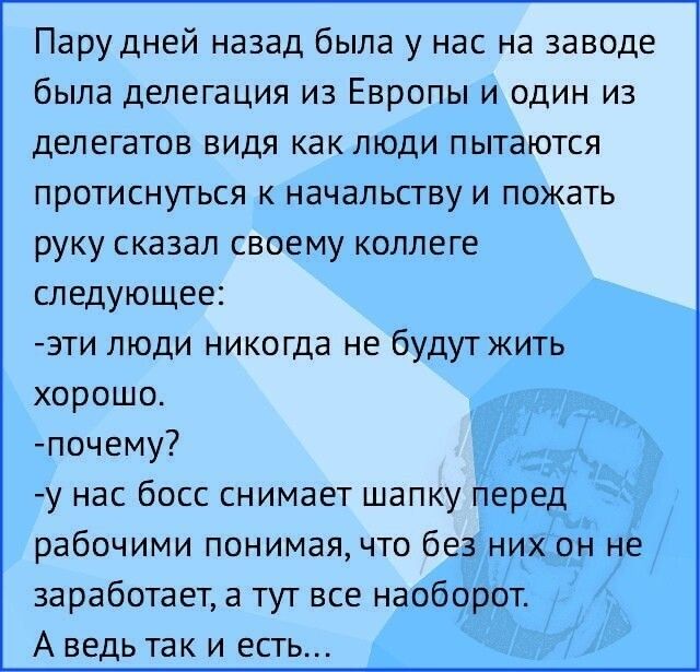 Парудней назад была у нас на заводе была делегация из Европы и один из делегатов видя как люди пытаются протиснуться начальству и пожать руку сказал своему коллеге следующее эти люди никогца не будут жить хорошо почему у нас босс снимает шапку перед рабочими понимая что без них он не заработает а тут все наоборот А ведь так и есть