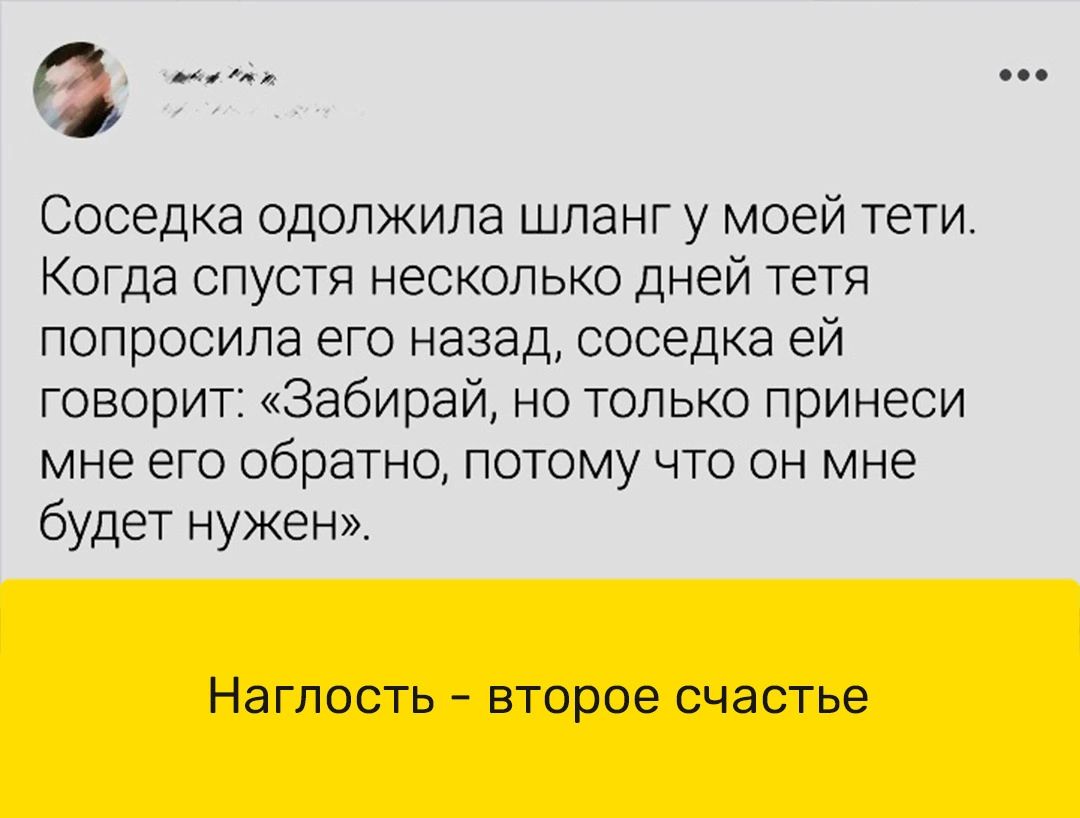 Соседка ОДОЛЖИПЭ шланг у МОЕЙ ТБТИ Когда спустя несколько дней тетя ПОПрОСИЛа ЕГО назад соседка ЭЙ говорит Забирай но только принеси мне ЕГО обратно ПОТОМУ ЧТО ОН мне будет нужен Наглость второе счастье