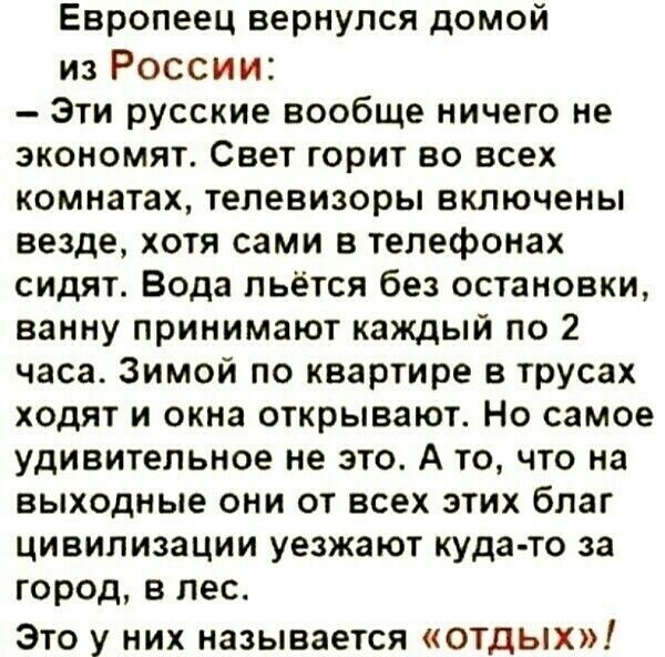 Европеец вернулся домой из России Эти русские вообще ничего не экономят Свет горит во всех комнатах телевизоры включены везде хотя сами в телефонах сидят Вода льётся без остановки ванну принимают каждый по 2 часа Зимой по квартире в трусах ходят и окна открывают Но самое удивительное не это А то что на выходные они от всех этих благ цивилизации уезжают куда то за город в лес Это у них называется о