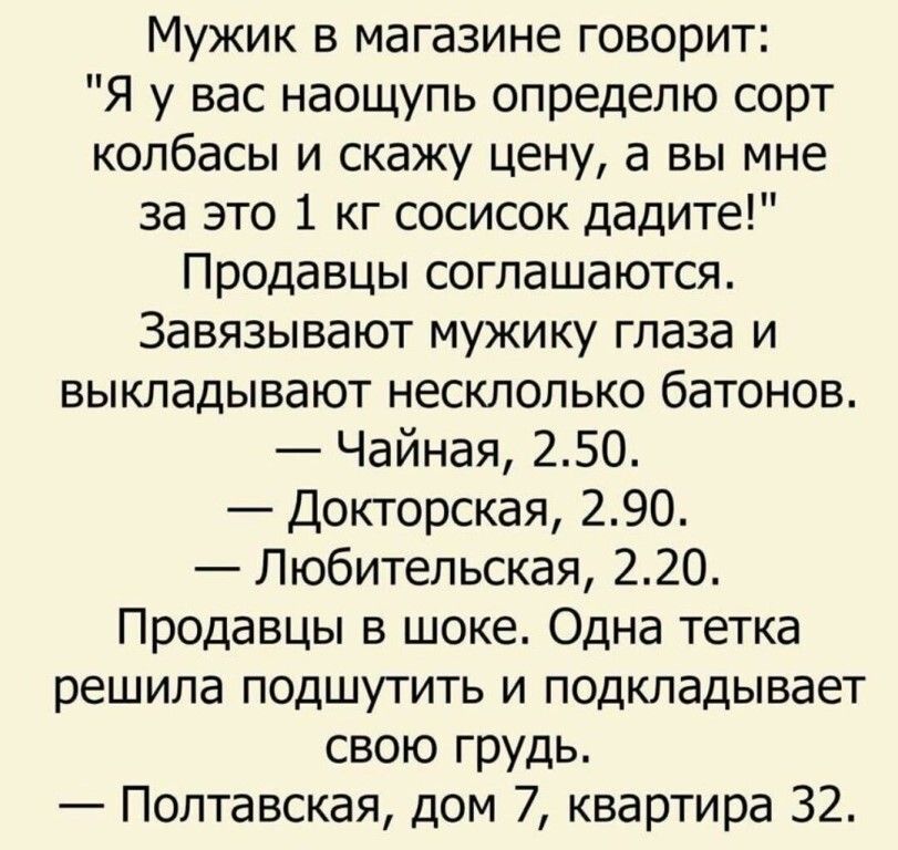 Мужик в магазине говорит Я у вас наощупь опредепю сорт колбасы и скажу цену а вы мне за это 1 кг сосисок дадите Продавцы соглашаются Завязывают мужику глаза и БЫКЛЭДЫВЗЮТ несклопько бетонов Чайная 250 Докторская 290 Любительская 220 Продавцы в шоке Одна тетка решила подшутить и подкладывает свою грудь Полтавская дом 7 квартира 32