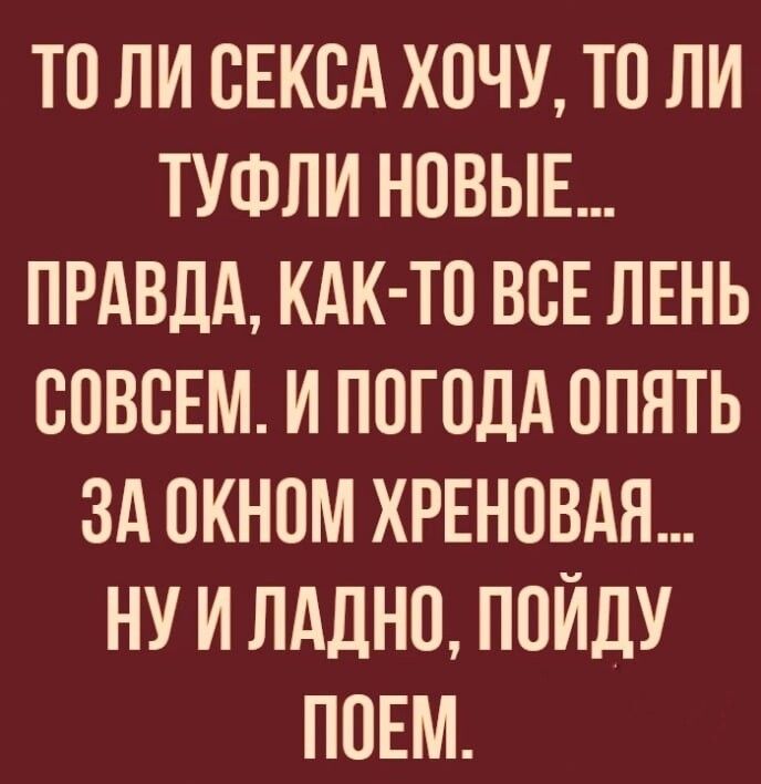 ТО ЛИ ОЕКОА ХОЧУ ТО ЛИ ТУФЛИ НОВЫЕ ПРАВДА КАК ТО ВОЕ ЛЕНЬ СОВСЕМ И ПОГОДА ОПЯТЬ ЗА ОКНОМ ХРЕНОВАЯ НУ И ЛАДНО ПОИДУ ПОЕМ