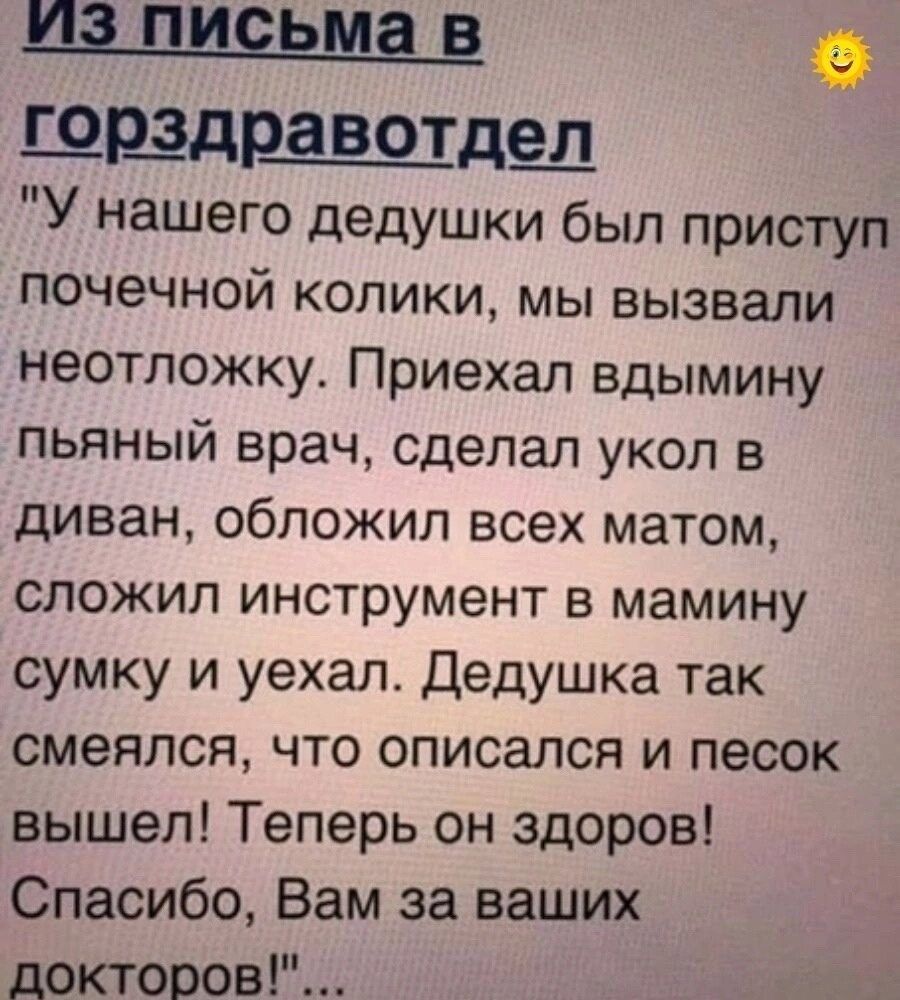 швшрдвотдещ У нашего дедушки был приступ почечной колики мы вызвали неотложку Приехал вдымину пьяный врач сделал укол в диван обложил всех матом сложил инструмент в мамину сумку и уехал Дедушка так смеялся что описался и песок вышел Теперь он здоров Спасибо Вам за ваших докторов