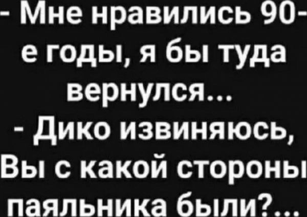 Мне нравились 90 е годы я бы туда вернулся дико извиняюсь Вы с какой стороны паяльника были