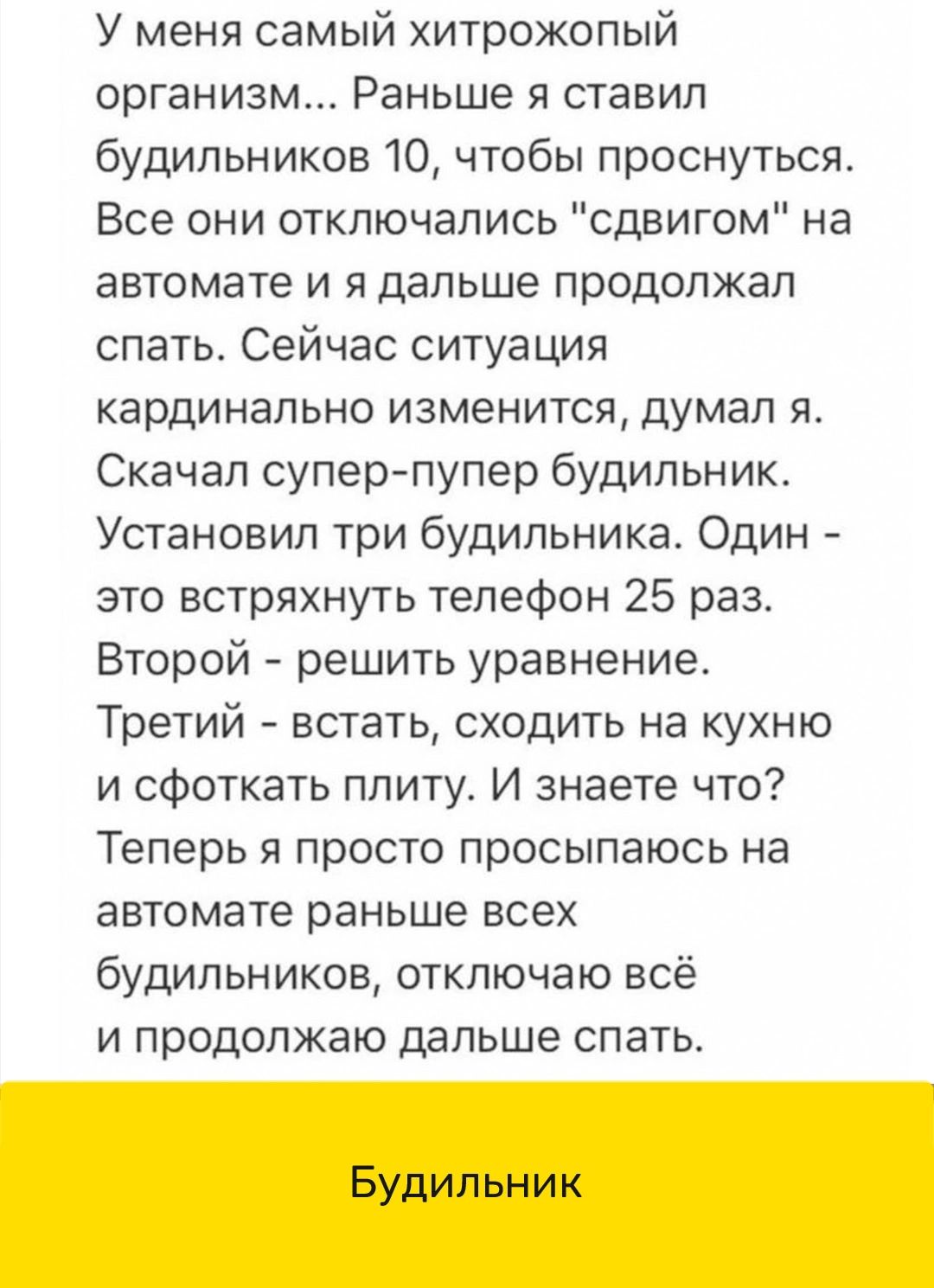 У меня самый хитрожопый организм Раньше я ставил будильников 10 чтобы проснуться Все они отключапись сдвигом на автомате и я дальше продолжал спать Сейчас ситуация кардинально изменится думал я Скачал суперпупер будильник Установил три будильника Один это встряхнуть телефон 25 раз Второй решить уравнение Третий встать сходить на кухню и сфоткать плиту И знаете что Теперь я просто просыпаюсь на авт