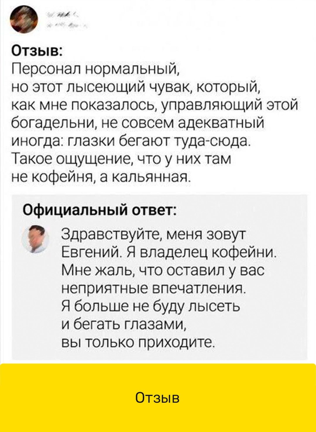 Отзыв Персонал нормальный но этот пысеющий чувак который как мне показалось управляющий этой богадельни не совсем адекватный иногда глазки бегают туда сюда Такое ощущение что у них там не кофейня а капьянная Официальный ответ Здравствуйте меня зовут Евгений Я владелец кофейни Мне жаль что оставил у вас неприятные впечатления Я больше не буду пысеть и бегать глазами ВЫ ТОЛЬКО ПРИХОДИТЕ