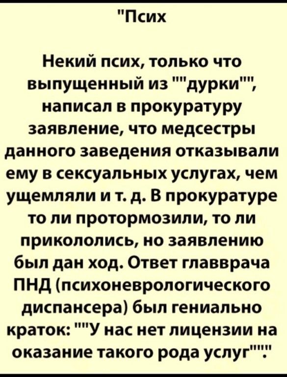 Псих Некий псих только что выпущенный из дурки написал в прокуратуру заявление что медсестры данного заведения отказывали ему в сексуальных услугах чем ущемляли и т д В прокуратуре то ли протормозили то ли прикололись но заявлению был дан ход Ответ главврача ПНД психоневрологического диспансера был гениально краток У нас нет лицензии на оказание такого рода услуг