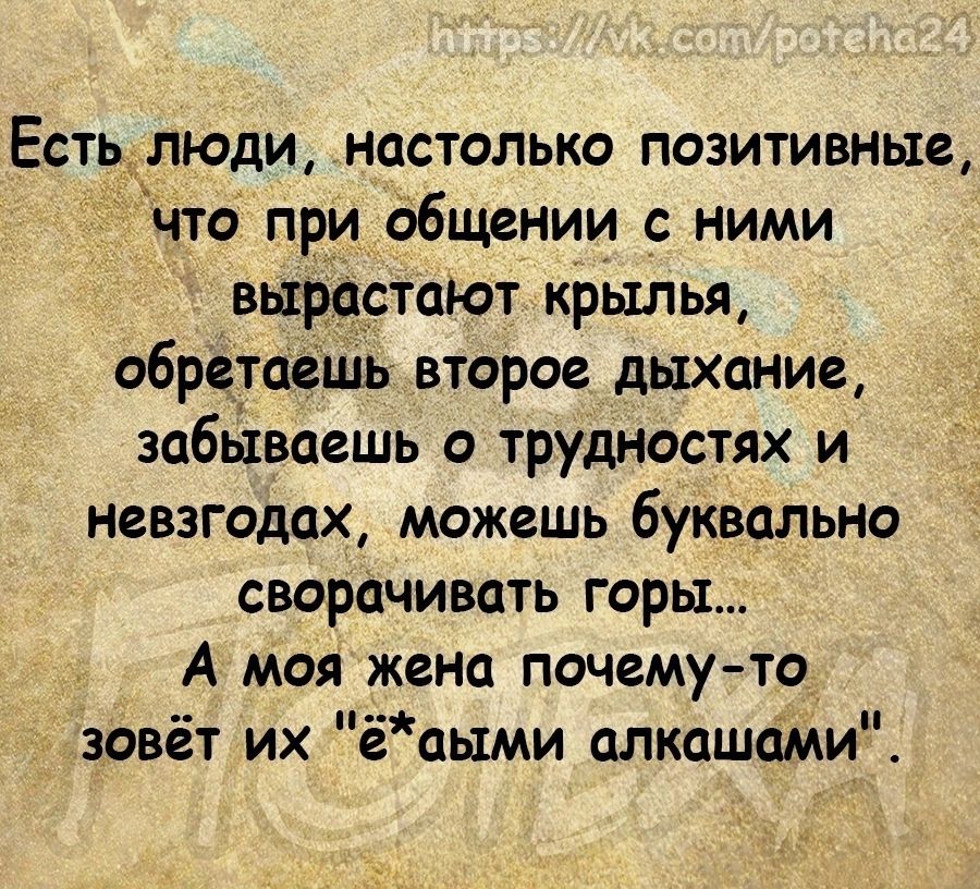 Естьдлюдщ настолько позитивные что при общении с ними вырастают крылья обретаашь второе дыхание забываешь о трудностях и невзгодах можешь буквально сворачивать горы А моя жена почему то зовёт их ёаыми алкашаМи