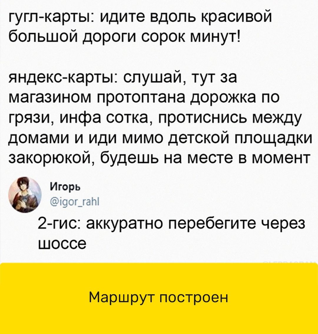 гугл карты идите вдоль красивой большой дороги сорок минут яндекс карты слушай тут за магазином протоптана дорожка ПО грязи инфа сотка протиснись между домами и иди мимо детской площадки закорюкой будешь на месте в момент 0 Игорь так 2 гис аккуратно перебегите через шоссе Маршрут построен
