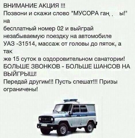 ВНИМАНИЕ АКЦИЯ Позвони и скажи слово МУСОРА ган_ ы на бесплатный номер 02 и выйграй незабываемую поездку на автомобиле УАЗ З1514 массаж от головы до пяток а так же 15 суток в оздоровительном санатории БОЛЬШЕ ЗВОНКОВ БОЛЬШЕ ШАНСОВ НА ВЫЙГРЫШ Передай другим Пусть спешат Призы ограничены