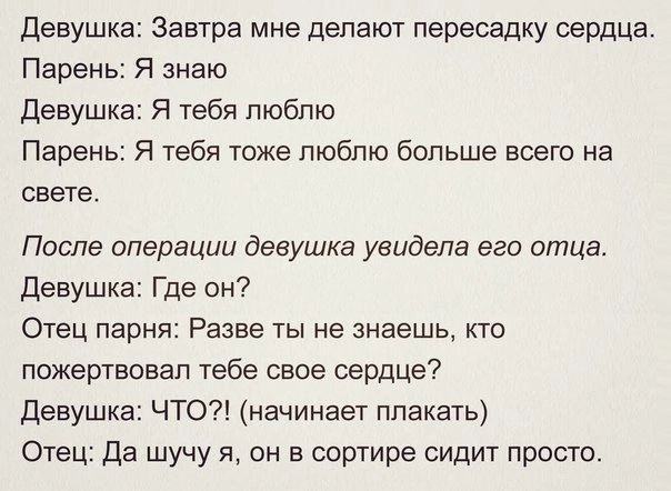 Девушка Завтра мне делают пересадку сердца Парень Я знаю Девушка Я тебя люблю Парень Я тебя тоже люблю больше всего на свете После операции девушка увидела его отца Девушка Где он Отец парня Разве ты не знаешь кто пожертвовал тебе свое сердце Девушка ЧТО начинает плакать Отец Да шучу я он в сортире сидит просто