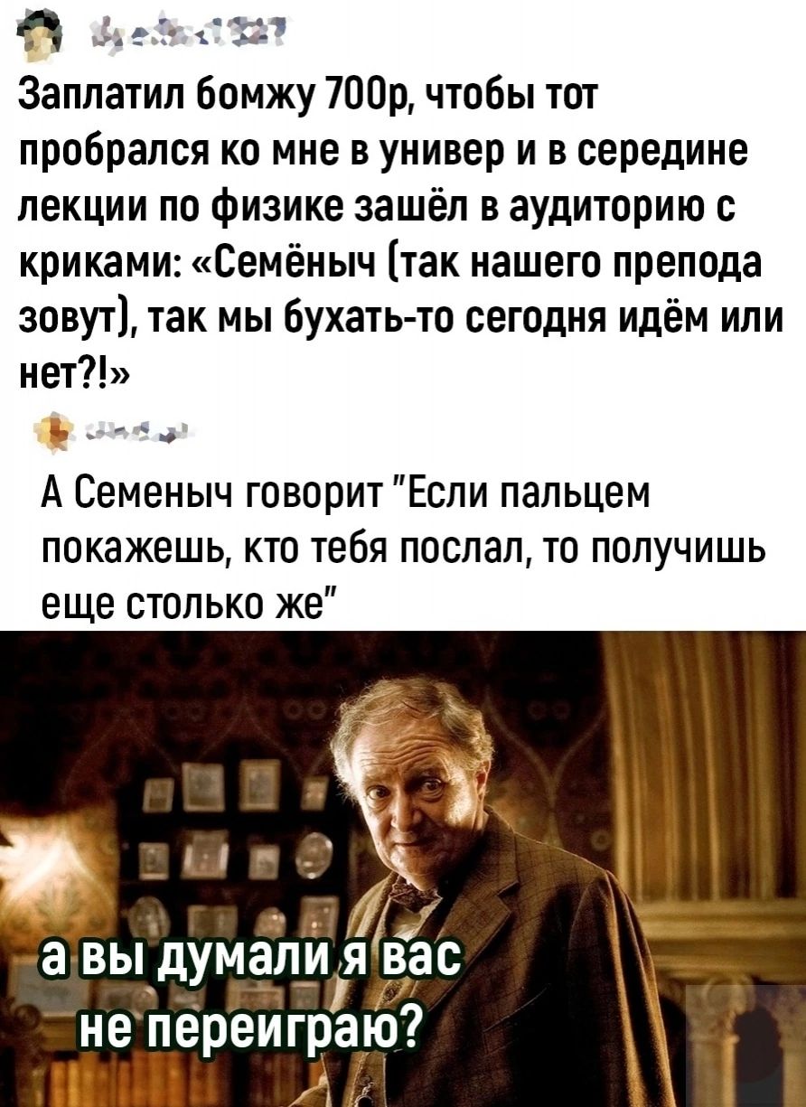 91 Заплатил бомжу 700р чтобы тот пробрался ко мне в универ и в середине лекции по физике зашёл в аудиторию с криками Семёныч так нашего препода зовут так мы бухать то сегодня идём или нет СХП А Семеныч говорит Если пальцем покажешь КТО тебя ПОСЛЭП ТО ПППУЧИШЬ еще столько же