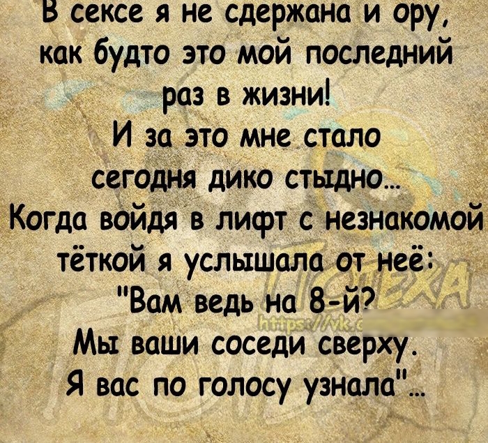 В сексе я не сдержано и ору как будто это мой последний раз в жизни И за это мне стало сегодня дико стыдно __ Когда войдя в лифт с незнакомой тёткой я услышала от неё Вам ведь на 8 й Мы ваши соседи сверхуД Я вас по голосу узнило