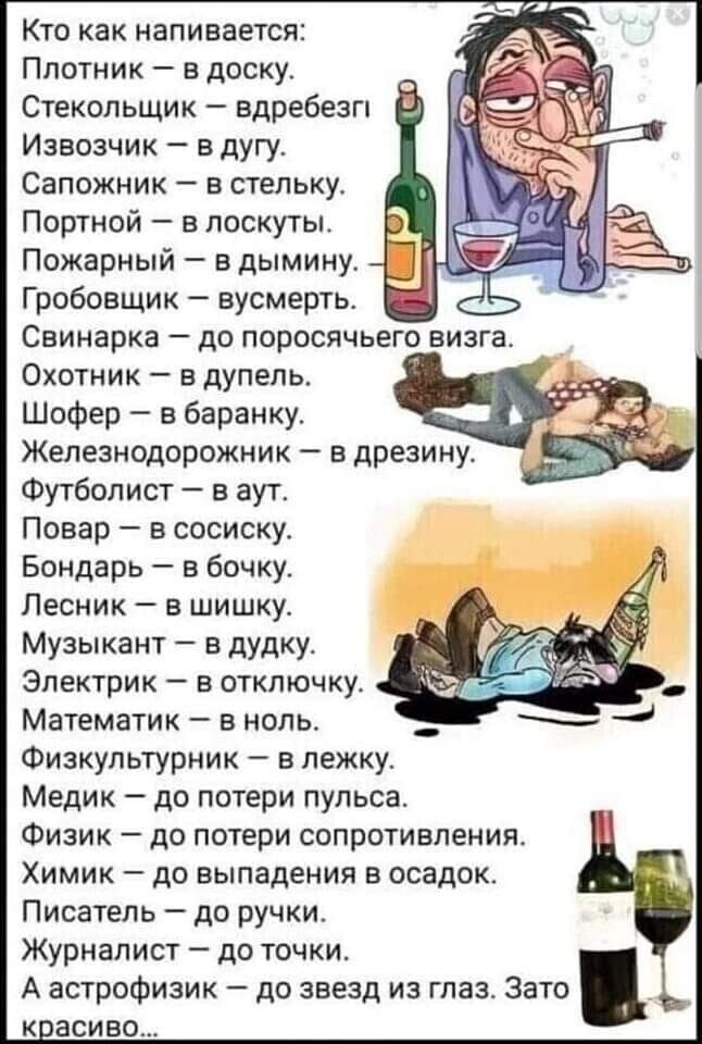 Кто как напивается Плотник в доску Стекопьщик вдребезги Извозчик в дугу Сапожник а стельку Портной в лоскуты Пожарный в дымину Гробовщик _ вусмерть Саинарка до поросячьего визга Охотник в дупель Шофер в баранку Железнодорожник дрезину Футболист в аут Повар в сосиску Бондарь в бочку Лесник в шишку Музыкант а дудку Электрик в отключку Математик в ноль Физкультурник в лежку Медик до потери пульса Физ