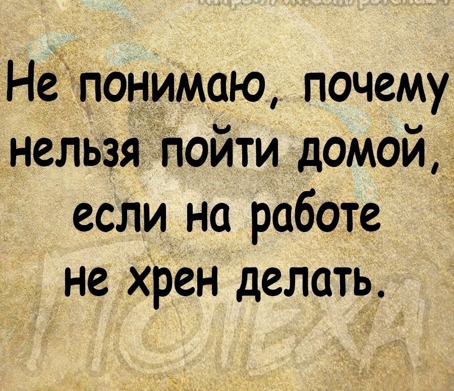 Непонимаю почему нельзяпойти домой если на работе не Хрен делать