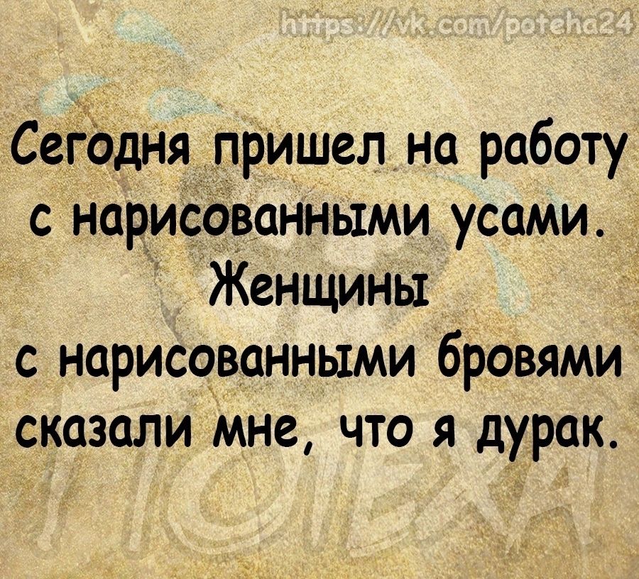 СеЁЬДНя пришел на работу с нарисованными усами Женщины с нарисованными бровями сказали мне что я дурак