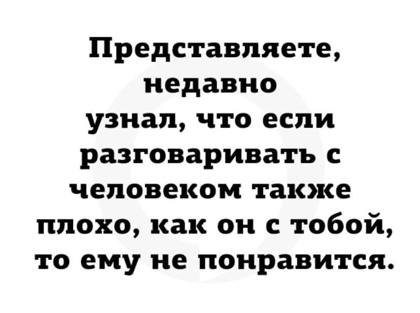 Представляете недавно узнал что если разговаривать с человеком также плохо как он с тобой то ему не понравится