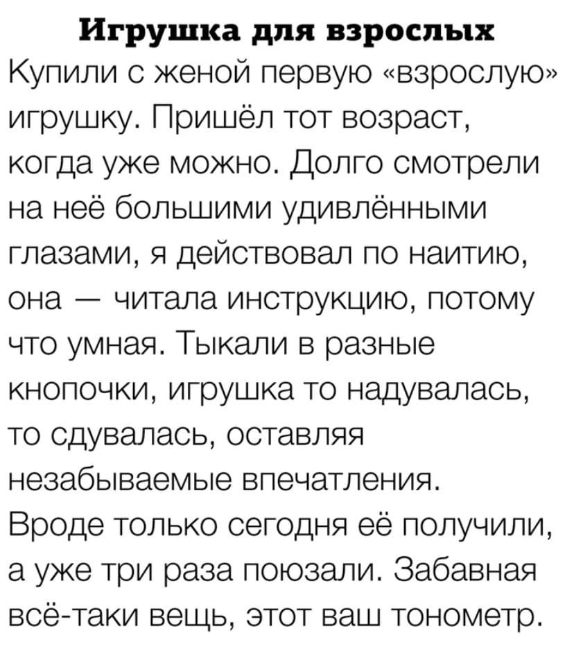 Игрушка для взрослых Купили женой первую взрослую игрушку Пришёл тот возраст когда уже можно Долго смотрели на неё большими удивлёнными глазами я действовал по наитию она читала инструкцию потому что умная Тыкали в разные кнопочки игрушка то надувапась то сдувалась оставляя незабываемые впечатления Вроде только сегодня её получили а уже три раза поюзали Забавная всётаки вещьу этот ваш тонометр