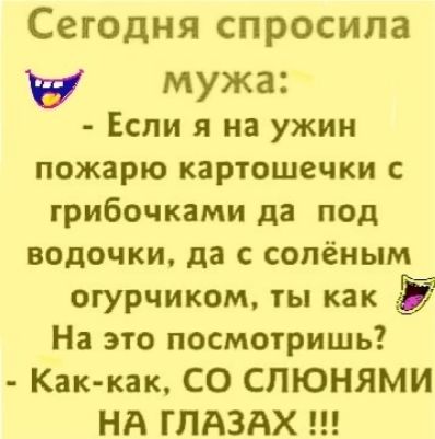 сегодня спросила у мужа Если я на ужин пожарю картошечки с грибочками да под водочки да с сопёным огурчиком ты как Ё На это посмотришь Как как СО СЛЮНЯМИ НА ГПАЗАХ