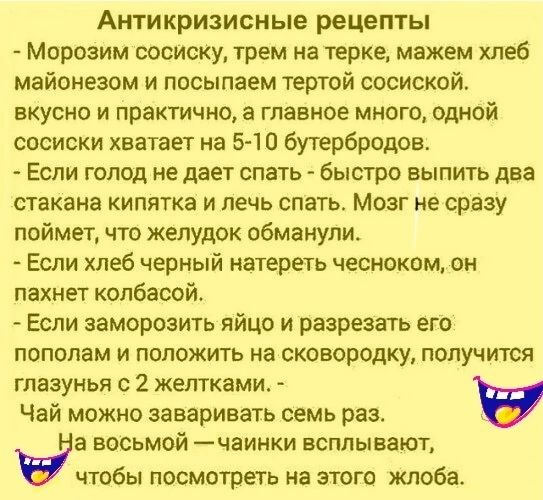 Антикризисные рецепты Морозим сосиску грем на терке мажем хлеб майонезом и посыпаем тертой сосиской вкусно и практично главное много одной сосиски хватает на 5 10 бутербродов Если голод не дает спать быстро вылить два стакана кипятка и лечь спать Мозг не сразу поймет что желудок обманули Если хлеб черный натереть чесноком он пахнет колбасой Если заморозить яйцо и разрезать его пополам и положить н