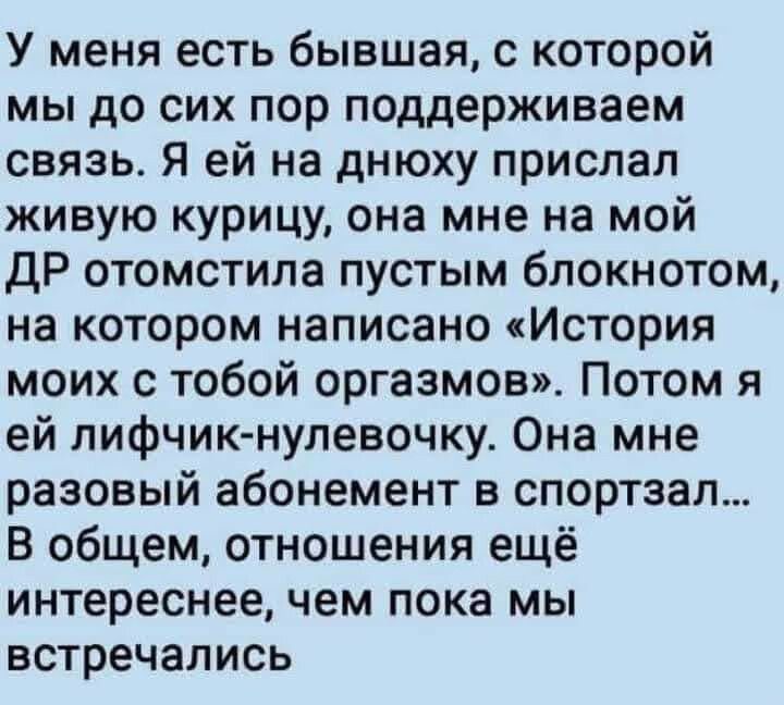 У меня есть бывшая которой мы до сих пор поддерживаем связь Я ей на днюху прислал живую курицу она мне на мой ДР отомстила пустым блокнотом на котором написано История моих с тобой оргазмов Потом я ей лифчик нулевочку Она мне разовый абонемент в спортзал В общем отношения ещё интереснее чем пока мы встречались