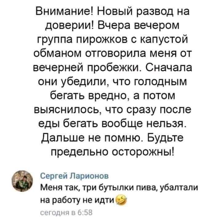 Внимание Новый развод на доверии Вчера вечером группа пирожков капустой обманом отговорипа меня от вечерней пробежки Сначала они убедили что голодным бегать вредно а потом выяснилось что сразу после еды бегать вообще нельзя Дальше не помню Будьте предельно осторожны Сергеи Ларионов Меня 1ак1ри бутылки пива убалтали на работу не идти