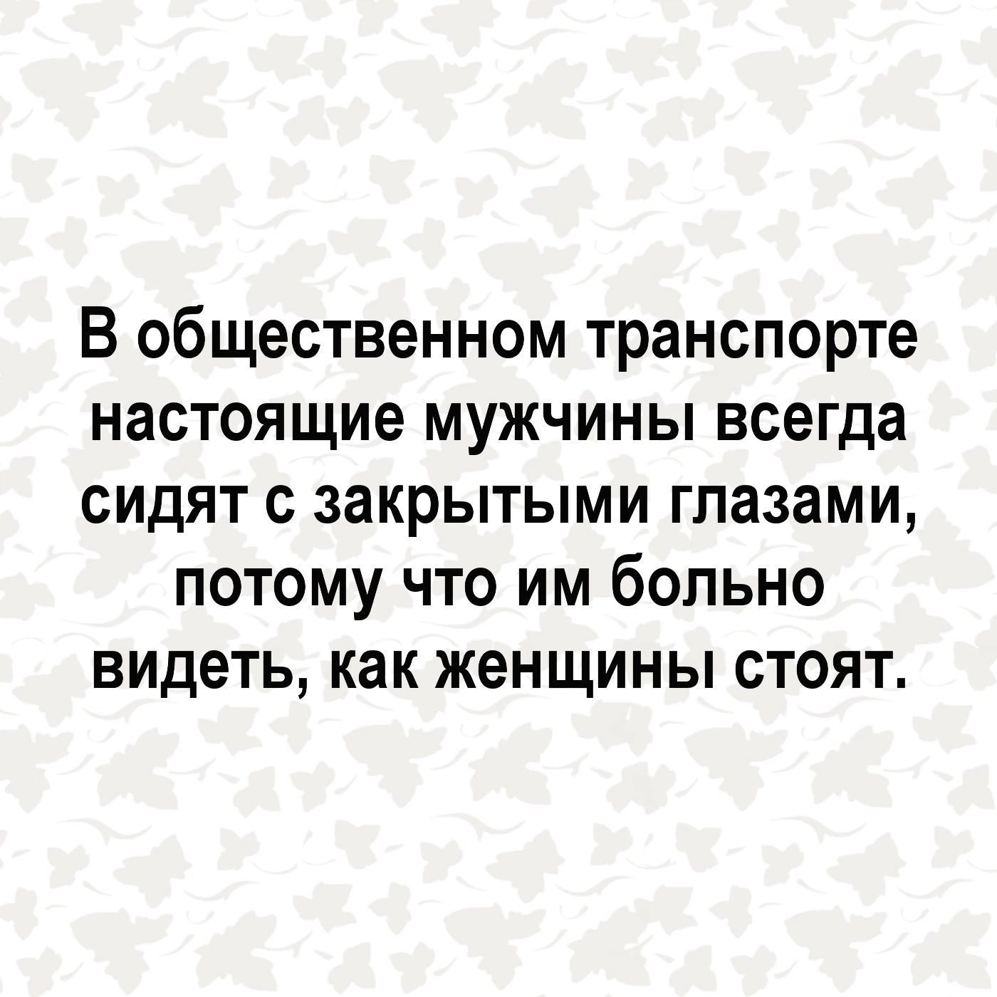В общественном транспорте настоящие мужчины всегда сидят с закрытыми глазами потому что им больно видеть как женщины стоят