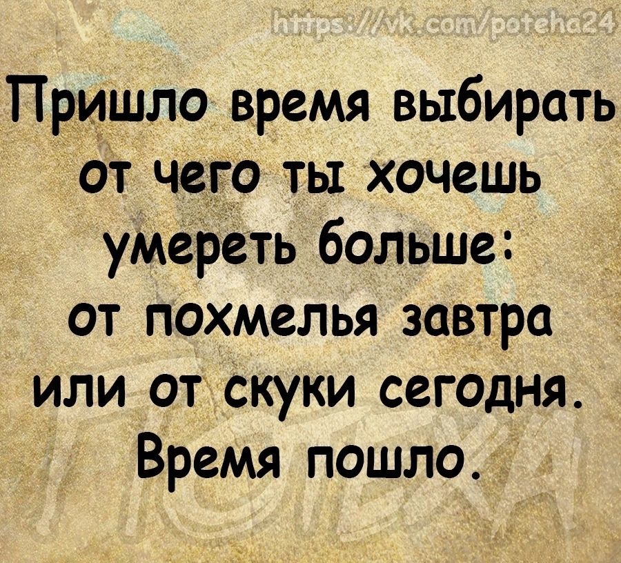 Пришло время выбирать от чего ты хочешь умереть больше от похмелья завтра или от Скуки сегодня Время пошло