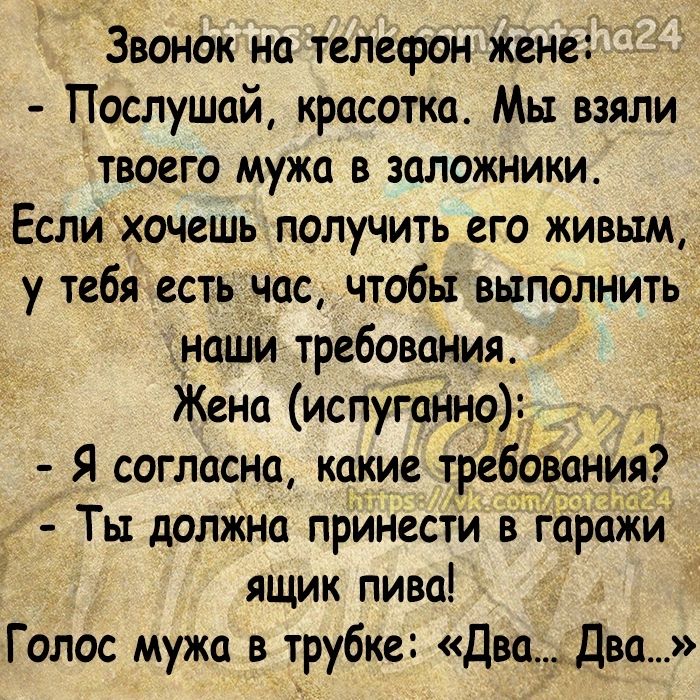Звонок на телефон жене Послушай красотка Мы взяли твоего мужа в заложники тЕслихочешь получить его живым у тебя есть час чтобы выполнить наши требования Жена испуганно Я согласна какие требования Ты долЖна принести в гаражи ящик пива Голос мужа в трубке Двадва