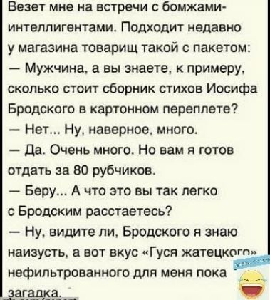 Везет мне на встречи с бомжами интелпигвнтами Подходит недавно у магазина товарищ такой с пакетом Мужчина а вы знаете к примеру сколько стоит сборник стихов Иосифа Бродского в картонном переппвте Нет Ну наверное много да Очень много Но вам я готов отдать за во рубчиков Беру А что это вы так легко Бродским расстаетвсь Ну видите ли Бродского я знаю наизусть вот вкус Гуси жатвцкогп нвфильтрованного д