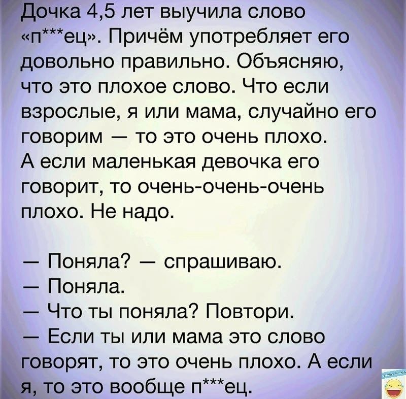 ка 45 лет выучила слово ец Причём употребляет его довольно правильно Объясняю что это плохое олово Что если взрослые я или мама случайно его говорим то это очень плохо А если маленькая девочка его говорит то очень очень очень плохо Не надо Поняла спрашиваю Поняла Что ты поняла Повтори Если ты или мама это слово варят то это очень плохо А если 0 это вообще пец