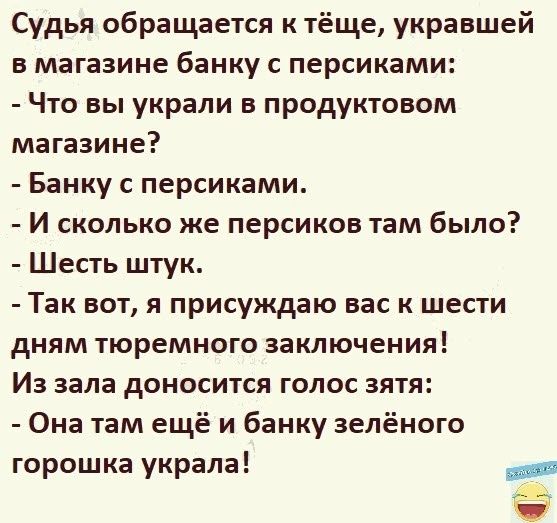 Судья обращается к тёще украншей в магазине банку с персиками Что вы украли в продуктовом магазине Банку с персиками И сколько же персиков там было Шесть штук Так вот я присуждаю вас к шести дням тюремного заключения Из зала доносится голос зятя Она там ещё и банку зелёного горошка украла