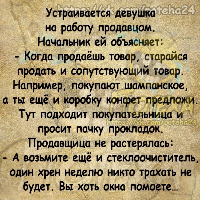 Устраивается девуШкп на работу продавцом Начальник ей объясняет Когда продаёшь товар старайся продать и сопутствующий товар Например_ покупают шампанское ты ещё и коробку конфет предложи Тут подходит покупат нина просит пачку прокл Продавщица не растерялась А возьмите ещё и стеклоочиститель один хрен неделю никто трахать не будет Вы хоть окна помосте