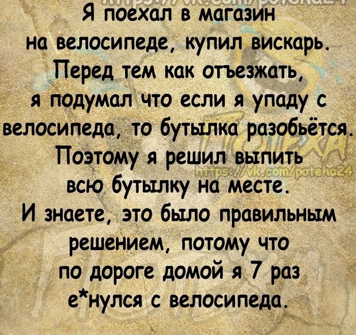 Я поехал в магазин на велосипеде купил вискарь Перед тем как отъезжать я подумал что если я упаду с велосипеда то бутштка розобьётся Поэтому я решил выпить всю бутылку на месте И знаете это было правильным решеНием потому что по дороге домой я 7 раз енулся с велосипеда