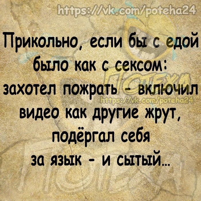 Прикольно если бы с едой было как с сексом захотел пожрать включил видео как другие жрут подёргал себя за язык и сытый