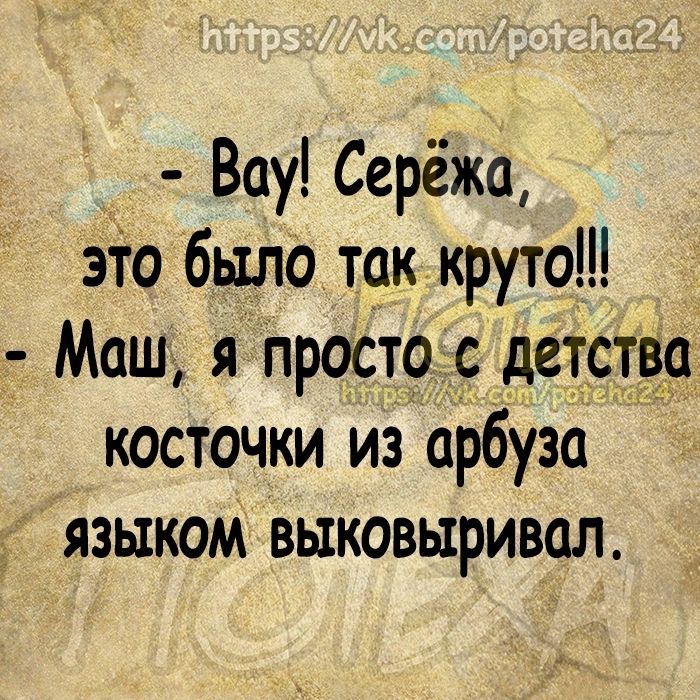 Вау Серёжа это было ток круто Мош я просто с детство косточки из арбузо языком выковыривол