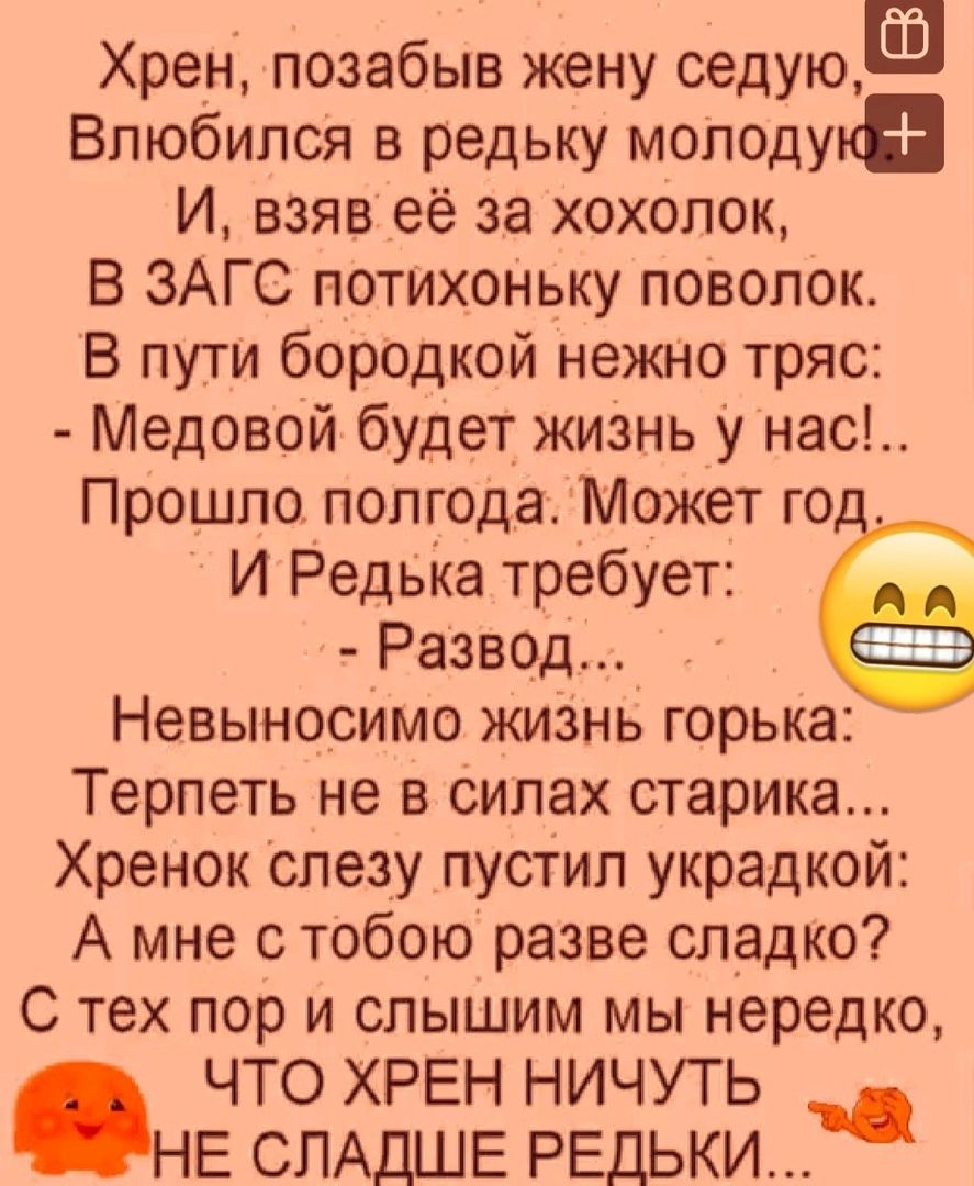 Хрен позабыв жену седуюЕ Влюбился в редьку молоду И взяв её за хохолок В ЗАГС потихоньку поволок В пути бородкой нежно тряс Медовой будет жизнь у нас Прошло полгода Может го И Редька требует Развод Невыносимо жизнь горька Терпеть не в силах старика Хренок слезу пустил украдкой А мне с тобою разве сладко С тех пор и слышим мы нередко ЧТО ХРЕН НИЧУТЬ НЕ СЛАДШЕ РЕДЬКИ