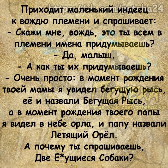 Приходит маленький индеец вождю племени и спрашивает Скажи мне вождь это ты всем в племени имена придумываешь да малыш А как _ты их придумываешь Очень просто в момент рождения твоей мамы яувидел багущую1рщр её и назвали Бегущая Рысь _ а в момент рождения твдего папы я видел в небе орла и папу назвали Летящий Орёл А почему ты спрашиваешь две Еущиеся СобакиЪ _