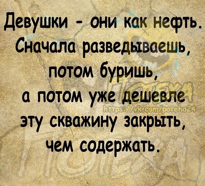 Девушки они как нефть Сначала разведываешь потом буришь а патом уже дешевЛед эту скважину зОКРыть чем содержать