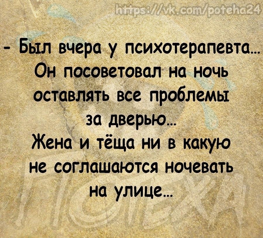 Бьцп вчера _у психотерапевта Он посоветовал на ночь оставлять все проблемы за дверью Жена и тёща ни в какую не согЛашаются ночевать на улице