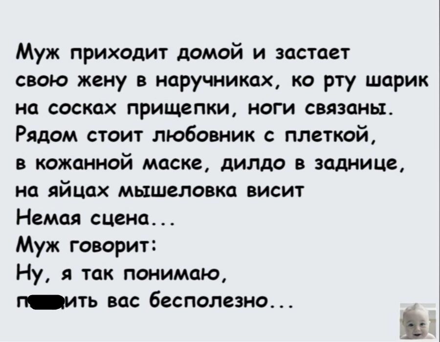 Муж приходит домой и застает свою жену в наручниках ко рту шарик на СОСКПХ ПРИЩЁПКИ НОГИ СВЯЗЦНЬХ Рядом стоит любовник плеткой в кожанной маске дилдо в заднице на яйцах мышеловке висит Немая сцена Муж говорит Ну я так понимаю г Ить Вас бесполезно