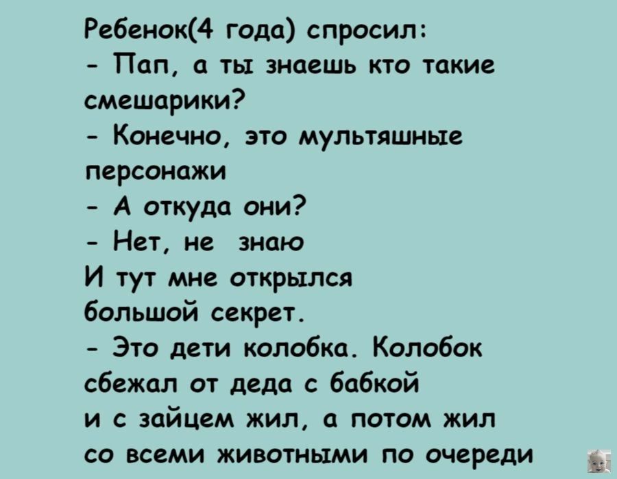 Ребенок года спросил Пап а ты знаешь кто такие смешарики Конечно это мультяшные персонажи А ткудп они Нет не эипю И тут мне открылся большой секрет Это дети колобка Колобок сбежал от дела бабкой и с зайцем жил а потом жил со всеми животными по очереди