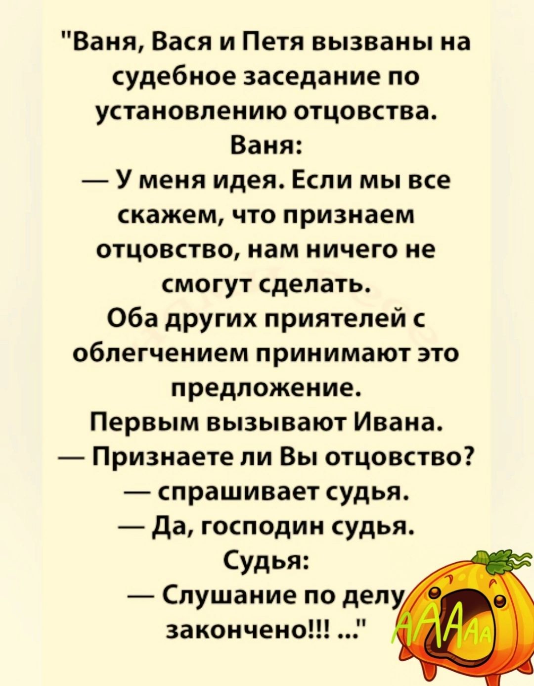 Ваня Вася и Петя вызваны на судебное заседание по установлению отцовства Ваня У меня идея Если мы все скажем что признаем отцовство нам ничего не смогут сделать Оба других приятелей облегчением принимают это предложение Первым вызывают Ивана Призиаете ли Вы отцовство спрашивает судья да господин судья Судья Слушание по делу закончено