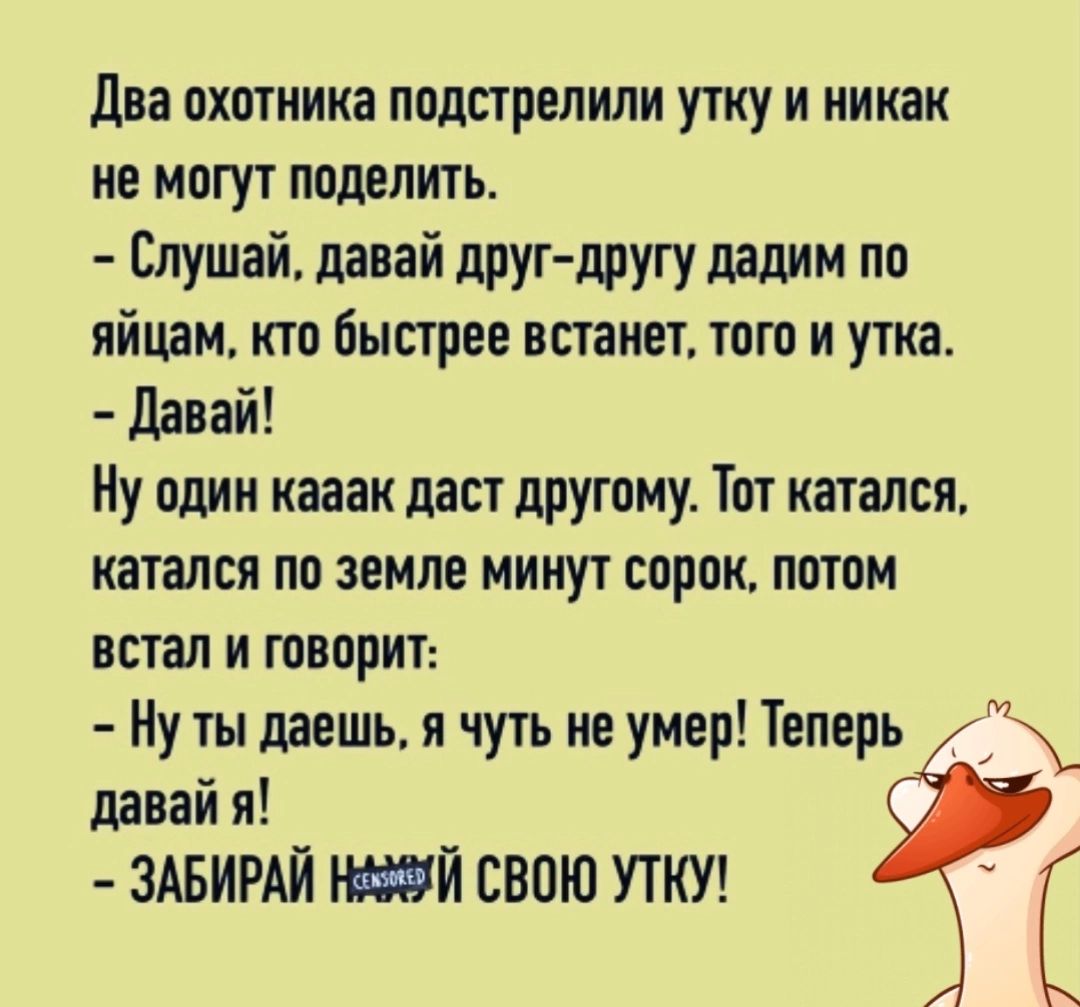 Два охптиика подстрелили утку и никак не могут поделить Слушай давай друг другу дадим по яйцам кто быстрее встанет шт и утка давай Ну один кааак даст друтому Тот катался катался по земле минут впрок потом встал и говорит Ну ты даешь я чуть не умер Теперь _ давай я ЗАБИРАЙ Й СВОЮ УТКУ