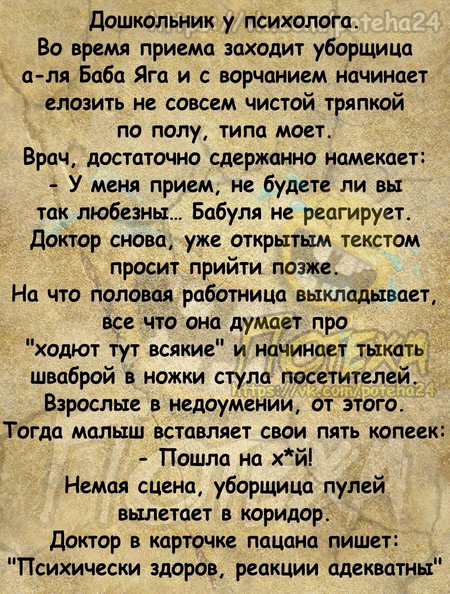 Дошкольник у психолога Во время приема заходит уборщица ттт Баба Яга и с ворЧанием начинает елозить не совсем чистой тряпкой по полу типа моет Врач достаточно сдержанно намекает У меня прием не будете ли вы так любезны Бабуля не реагирует Доктор снова уже открытым текстом просит прийти позже На что половая работнИЦа выкладывает _ все что она думает про ходют тут всякие и начинает тыкать шваброй в 