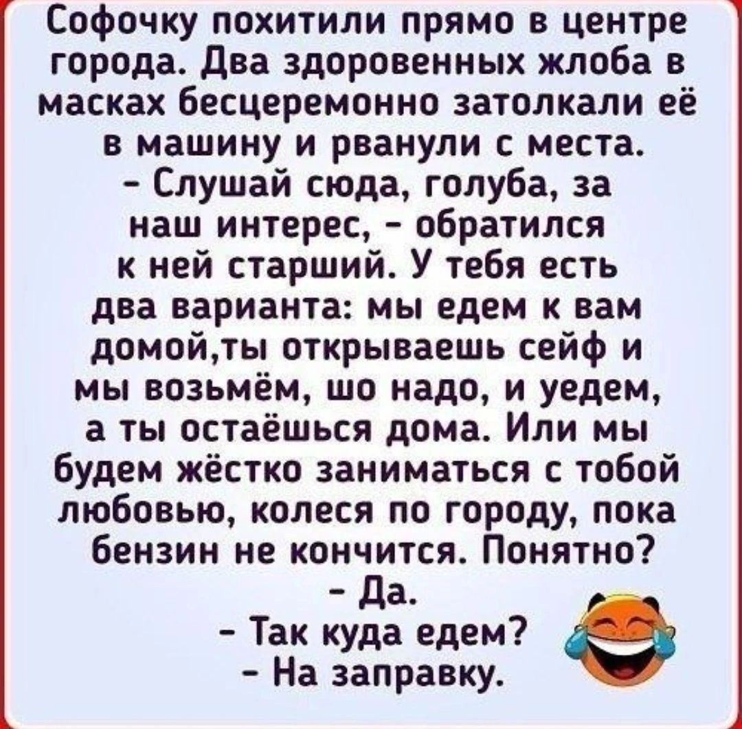 Софочку похитили прямо в центре города два здоровенных жлоба в масках бесцеремонно затолкали её в машину и рванули места Слушай сюда голуба за наш интерес обратился к ней старший У тебя есть два варианта мы едем вам домойты открываешь сейф и мы возьмём шо надо и уедем а ты остаешься дома Или мы Будем жёстко заниматься с тобой любовью колеся по городу пока бензин не кончится Понятно Да Так куда еде