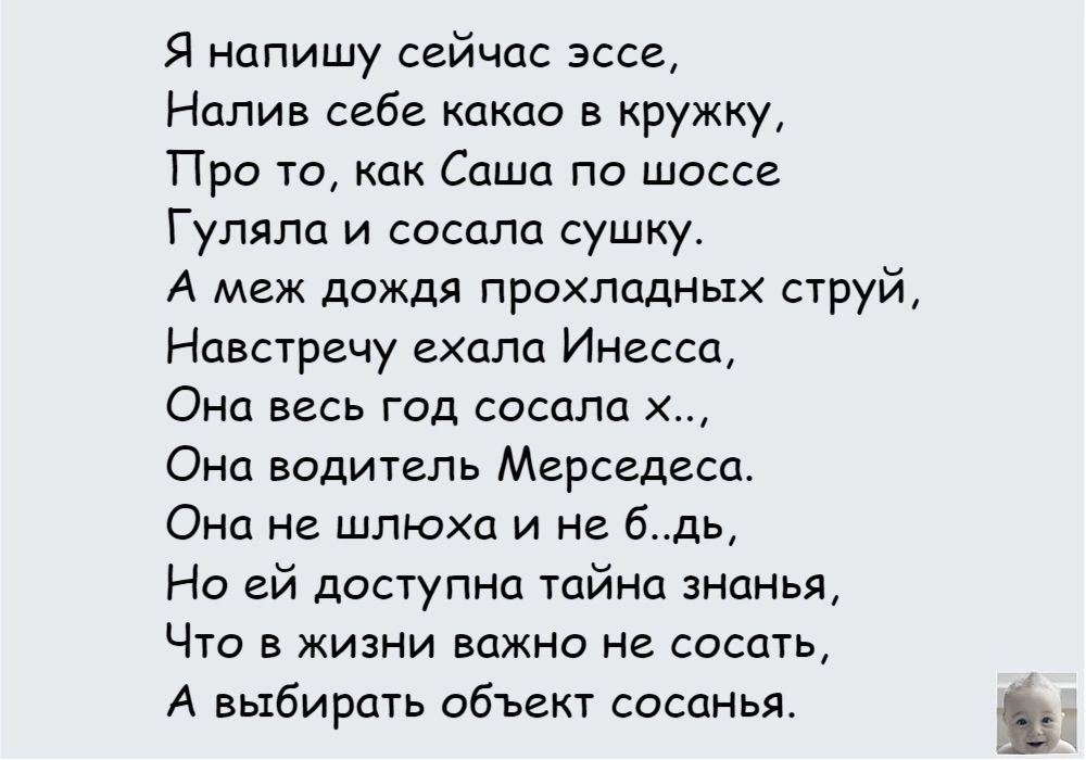 Я напишу сейчас эссе Налив себе какао в кружку Про то как Саша по шоссе Гуляпа и сосала сушку А меж дожди прохладных струй Навстречу ехала Инесса Она весь год сосала х Она водитель Мерседеса Она не шлюха и не бдь Но ей доступна тайна знанья Что в жизни важно не сосать А выбирать обЪект сосанья Ъ