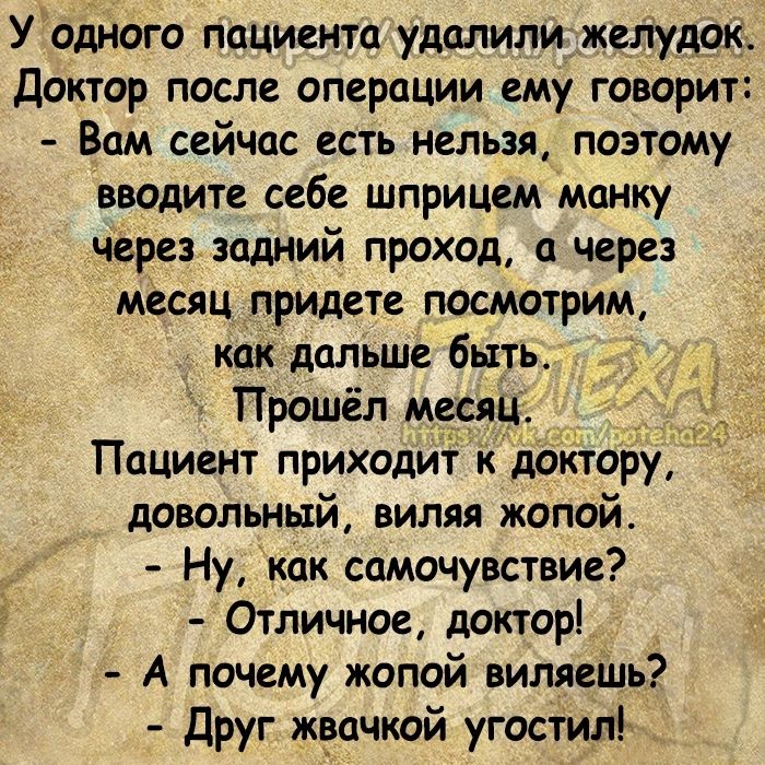 Угодного пацмента удалилижелудок Доктор после операции ему говорит Вам сейчас есть нельзя поэтому вводите себе шприцем манку через задний проход через месяц придете посмотрим как дальше быть Прошёл месяц Пациент приходит к доктору довольный виляя жопой Ну как самочувствие Отличное докторі А почему жопой виляешь Друг жвачкой угостил _