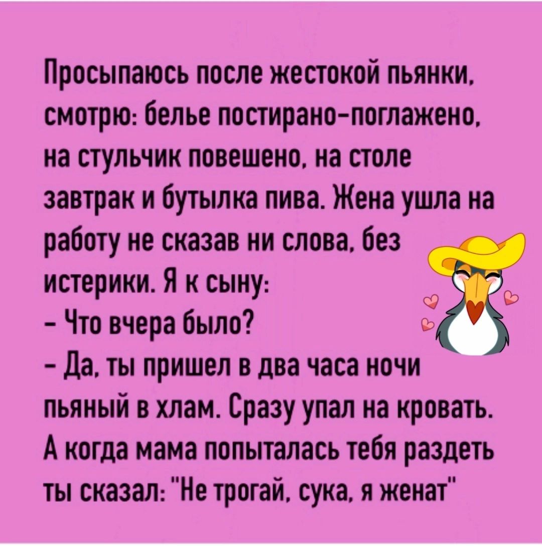 Просыпаюсь после жесткой пьянки смогшо белье пощрано поглажеио на стульчик повешена на столе завтрак и бутылка пива Жена ушла на работу не сказав ни слова без истерики Я к сыну Что вчера было Да ты пришел в два часа ночи пьяный в хлам Сразу упал на кровать А когда мама попыталась тебя раздеть ты сказан Не трогай сука я женат